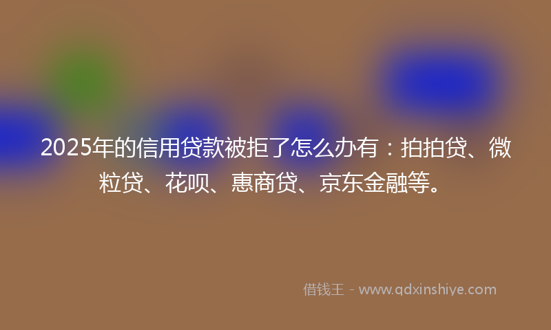 2025年的信用贷款被拒了怎么办有：拍拍贷、微粒贷、花呗、惠商贷、京东金融等。