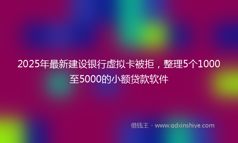 2025年最新建设银行虚拟卡被拒，整理5个1000至5000的小额贷款软件