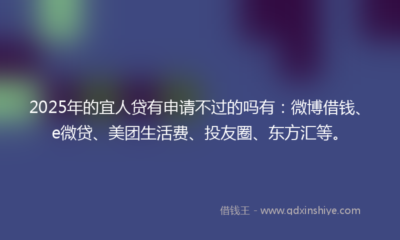 2025年的宜人贷有申请不过的吗有：微博借钱、e微贷、美团生活费、投友圈、东方汇等。