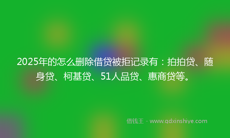 2025年的怎么删除借贷被拒记录有：拍拍贷、随身贷、柯基贷、51人品贷、惠商贷等。