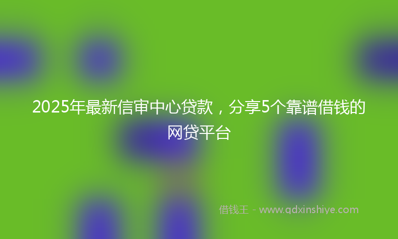 2025年最新信审中心贷款，分享5个靠谱借钱的网贷平台