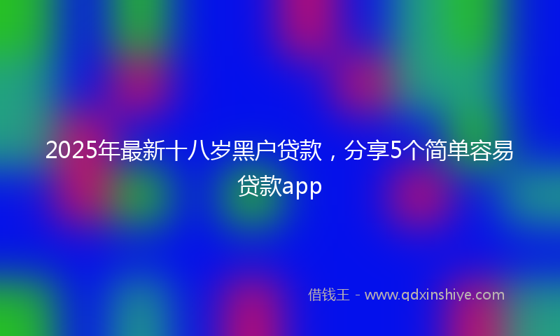 2025年最新十八岁黑户贷款，分享5个简单容易贷款app