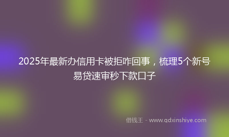 2025年最新办信用卡被拒咋回事，梳理5个新号易贷速审秒下款口子