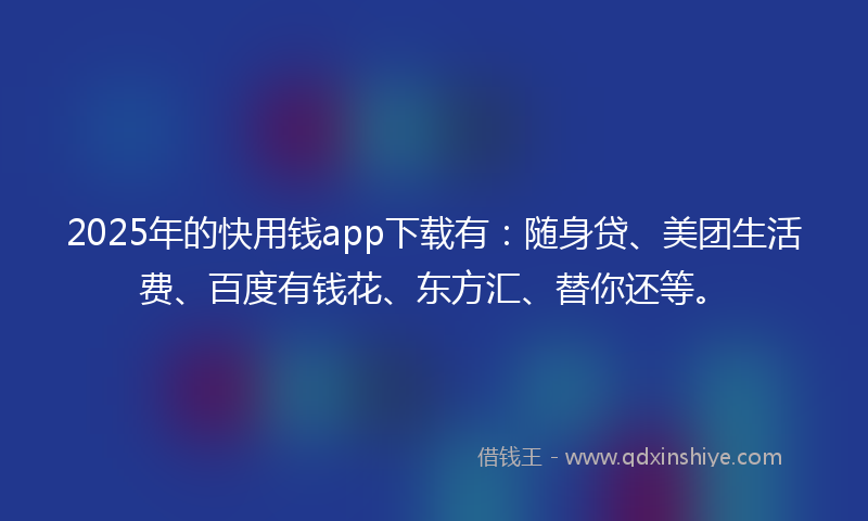 2025年的快用钱app下载有：随身贷、美团生活费、百度有钱花、东方汇、替你还等。