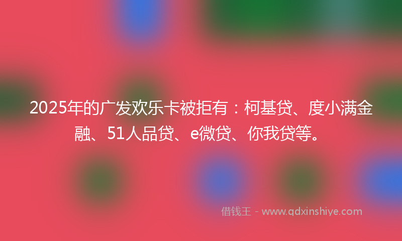 2025年的广发欢乐卡被拒有：柯基贷、度小满金融、51人品贷、e微贷、你我贷等。