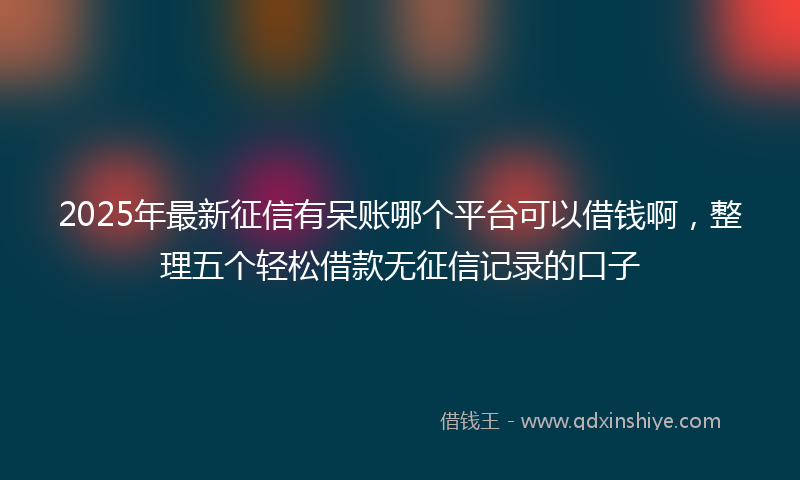 2025年最新征信有呆账哪个平台可以借钱啊，整理五个轻松借款无征信记录的口子