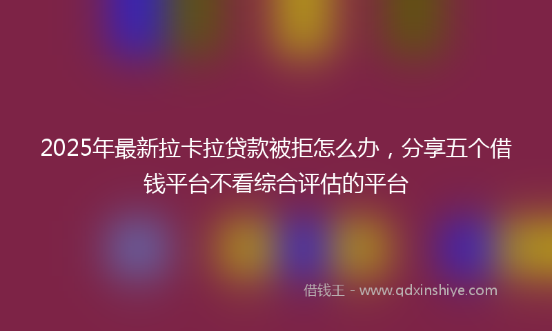 2025年最新拉卡拉贷款被拒怎么办，分享五个借钱平台不看综合评估的平台