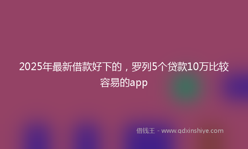 2025年最新借款好下的，罗列5个贷款10万比较容易的app