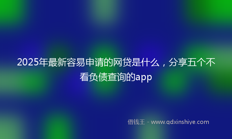 2025年最新容易申请的网贷是什么，分享五个不看负债查询的app
