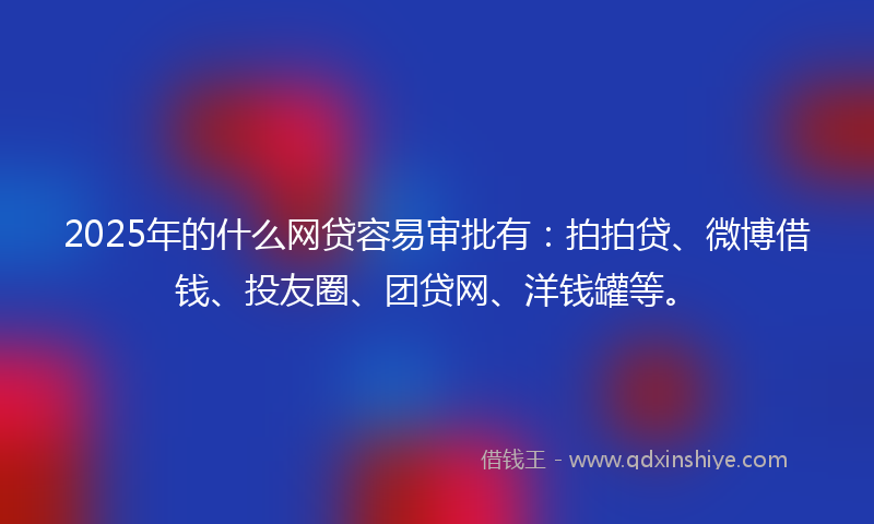 2025年的什么网贷容易审批有：拍拍贷、微博借钱、投友圈、团贷网、洋钱罐等。