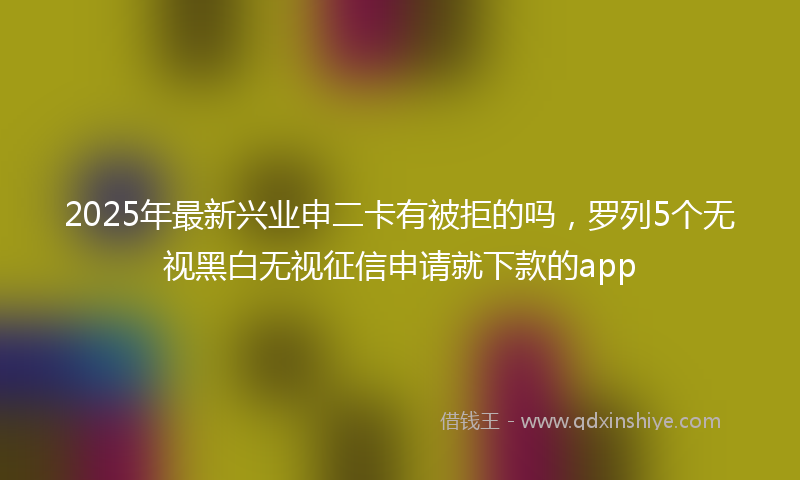 2025年最新兴业申二卡有被拒的吗，罗列5个无视黑白无视征信申请就下款的app
