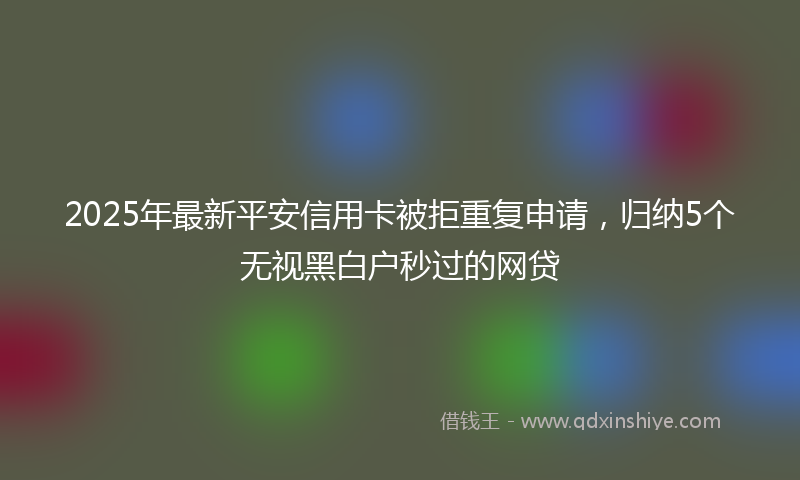 2025年最新平安信用卡被拒重复申请，归纳5个无视黑白户秒过的网贷