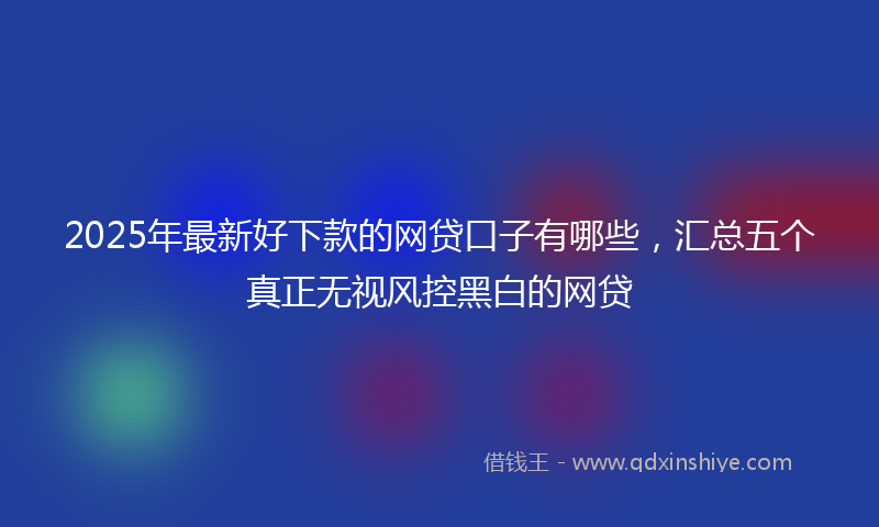 2025年最新好下款的网贷口子有哪些，汇总五个真正无视风控黑白的网贷