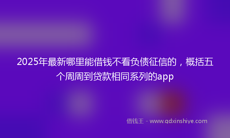 2025年最新哪里能借钱不看负债征信的，概括五个周周到贷款相同系列的app