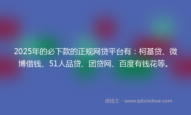 2025年的必下款的正规网贷平台有：柯基贷、微博借钱、51人品贷、团贷网、百度有钱花等。