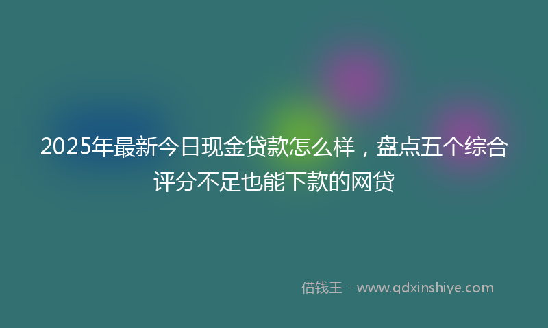 2025年最新今日现金贷款怎么样，盘点五个综合评分不足也能下款的网贷