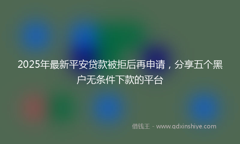 2025年最新平安贷款被拒后再申请，分享五个黑户无条件下款的平台