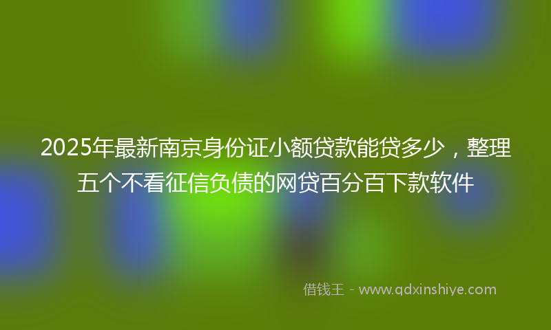 2025年最新南京身份证小额贷款能贷多少，整理五个不看征信负债的网贷百分百下款软件
