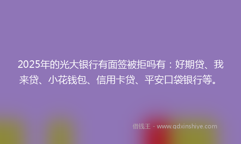 2025年的光大银行有面签被拒吗有：好期贷、我来贷、小花钱包、信用卡贷、平安口袋银行等。