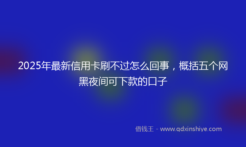 2025年最新信用卡刷不过怎么回事，概括五个网黑夜间可下款的口子