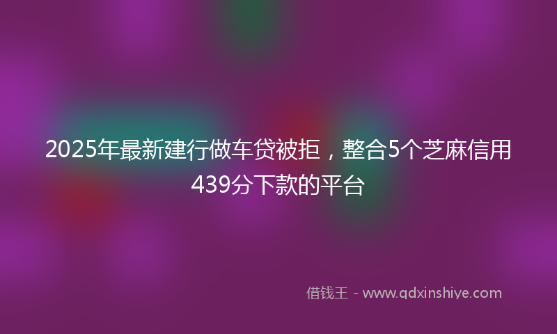 2025年最新建行做车贷被拒，整合5个芝麻信用439分下款的平台