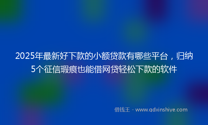 2025年最新好下款的小额贷款有哪些平台，归纳5个征信瑕疵也能借网贷轻松下款的软件