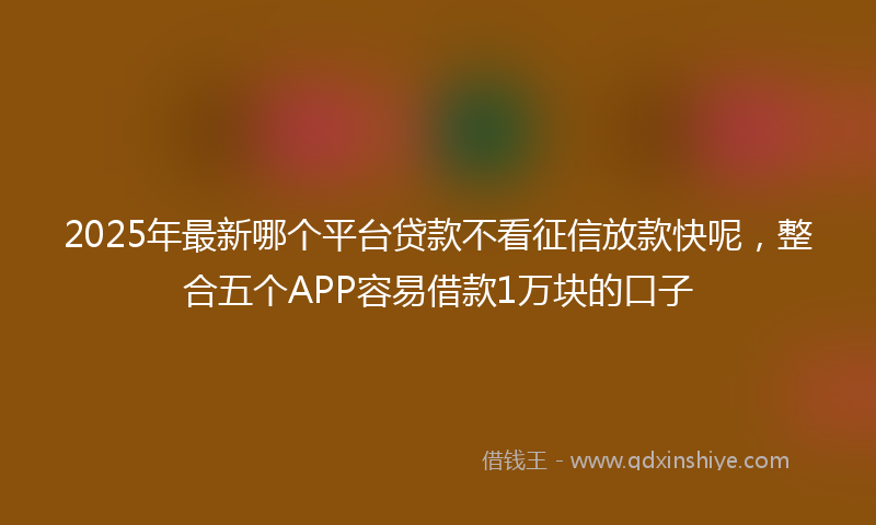 2025年最新哪个平台贷款不看征信放款快呢，整合五个APP容易借款1万块的口子