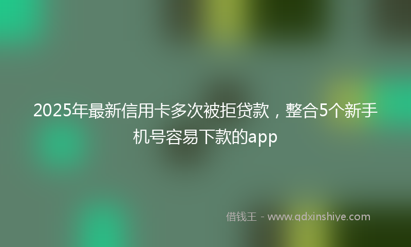 2025年最新信用卡多次被拒贷款，整合5个新手机号容易下款的app