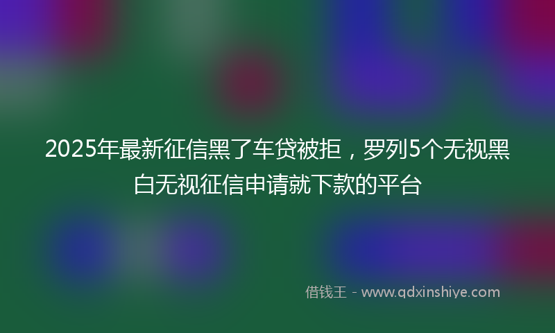 2025年最新征信黑了车贷被拒，罗列5个无视黑白无视征信申请就下款的平台