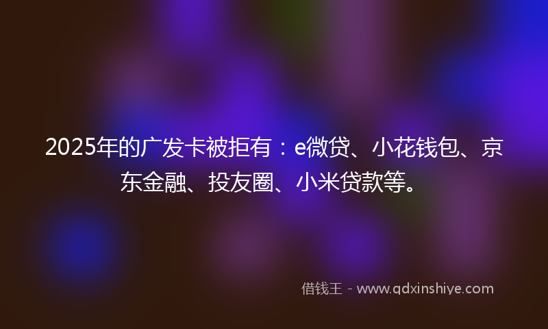 2025年的广发卡被拒有：e微贷、小花钱包、京东金融、投友圈、小米贷款等。