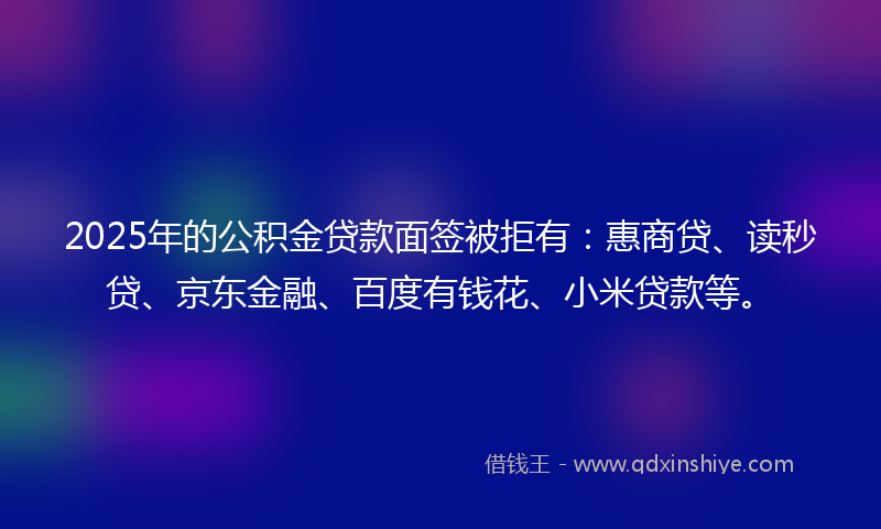 2025年的公积金贷款面签被拒有：惠商贷、读秒贷、京东金融、百度有钱花、小米贷款等。