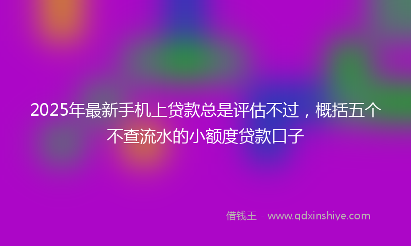 2025年最新手机上贷款总是评估不过，概括五个不查流水的小额度贷款口子