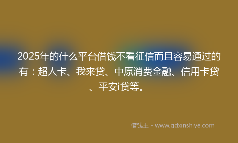 2025年的什么平台借钱不看征信而且容易通过的有：超人卡、我来贷、中原消费金融、信用卡贷、平安i贷等。