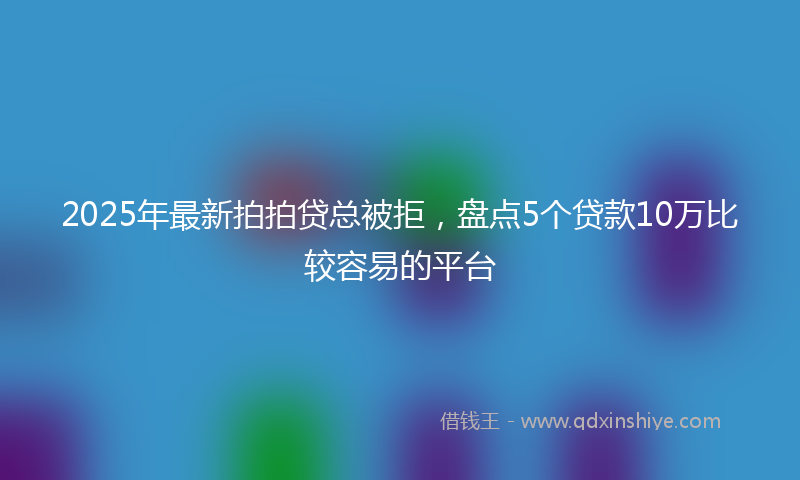 2025年最新拍拍贷总被拒，盘点5个贷款10万比较容易的平台