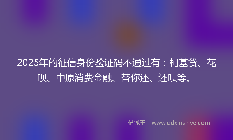 2025年的征信身份验证码不通过有：柯基贷、花呗、中原消费金融、替你还、还呗等。