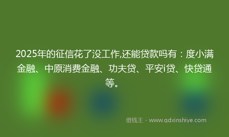 2025年的征信花了没工作,还能贷款吗有：度小满金融、中原消费金融、功夫贷、平安i贷、快贷通等。