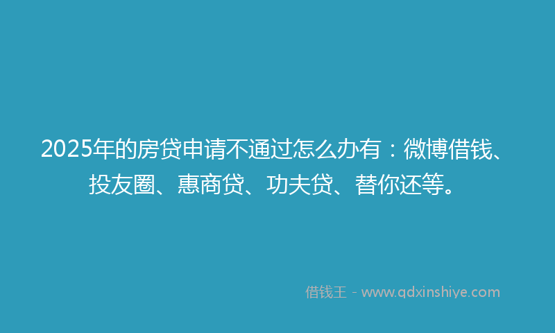 2025年的房贷申请不通过怎么办有：微博借钱、投友圈、惠商贷、功夫贷、替你还等。