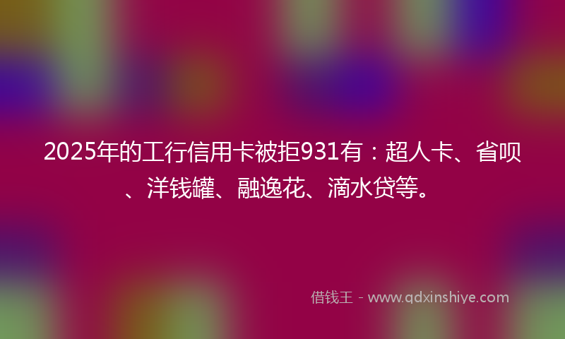 2025年的工行信用卡被拒931有：超人卡、省呗、洋钱罐、融逸花、滴水贷等。