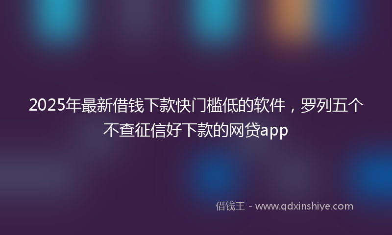 2025年最新借钱下款快门槛低的软件，罗列五个不查征信好下款的网贷app