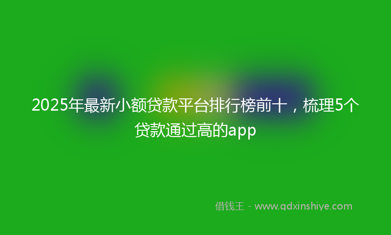 2025年最新小额贷款平台排行榜前十，梳理5个贷款通过高的app