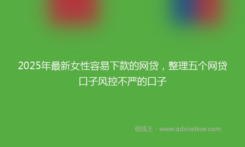 2025年最新女性容易下款的网贷，整理五个网贷口子风控不严的口子