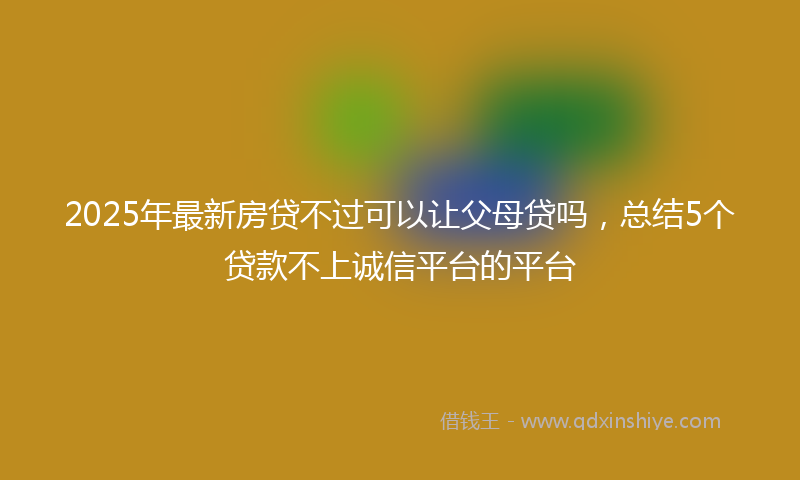 2025年最新房贷不过可以让父母贷吗，总结5个贷款不上诚信平台的平台