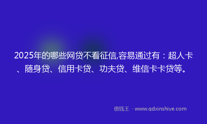 2025年的哪些网贷不看征信,容易通过有：超人卡、随身贷、信用卡贷、功夫贷、维信卡卡贷等。