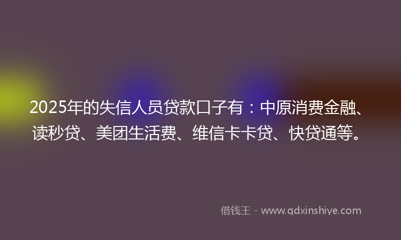 2025年的失信人员贷款口子有：中原消费金融、读秒贷、美团生活费、维信卡卡贷、快贷通等。