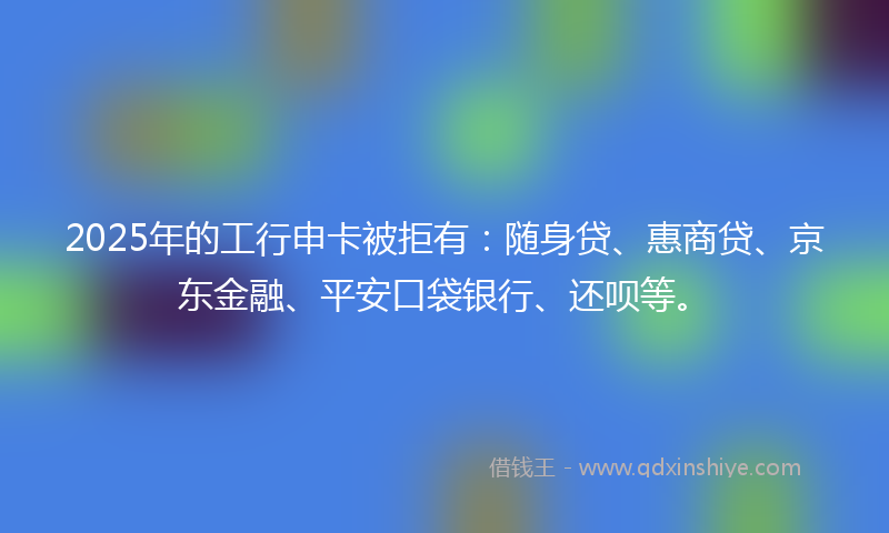 2025年的工行申卡被拒有：随身贷、惠商贷、京东金融、平安口袋银行、还呗等。
