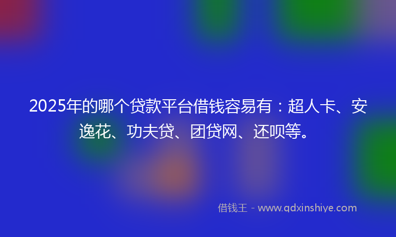 2025年的哪个贷款平台借钱容易有：超人卡、安逸花、功夫贷、团贷网、还呗等。