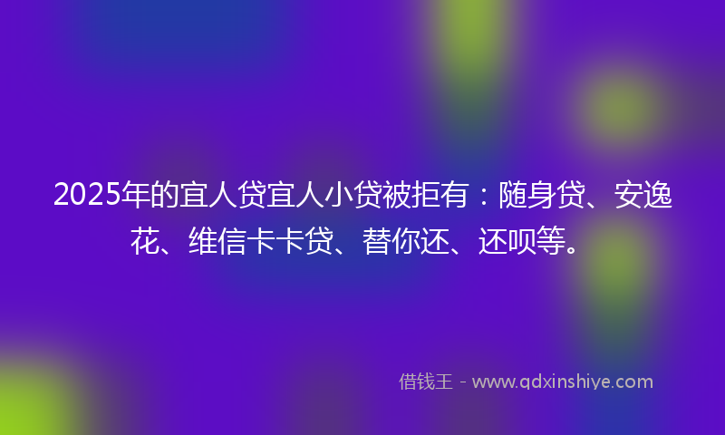 2025年的宜人贷宜人小贷被拒有：随身贷、安逸花、维信卡卡贷、替你还、还呗等。