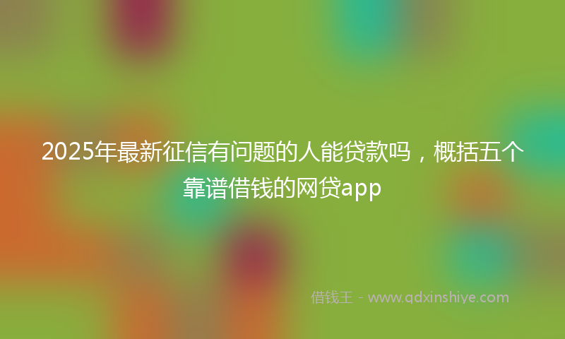 2025年最新征信有问题的人能贷款吗，概括五个靠谱借钱的网贷app