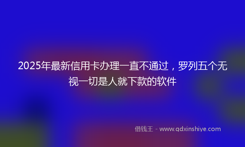 2025年最新信用卡办理一直不通过，罗列五个无视一切是人就下款的软件