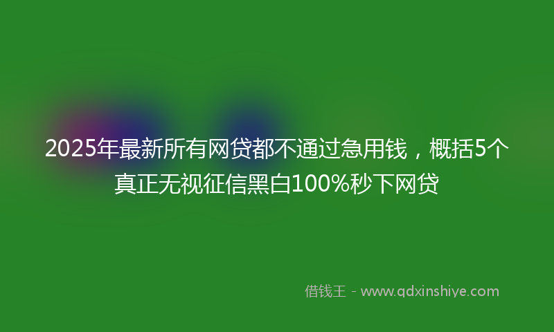 2025年最新所有网贷都不通过急用钱，概括5个真正无视征信黑白100%秒下网贷